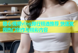 糖心视频vlog排行精选推荐 快速发现热门创作与精彩内容