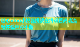 糖心vlog小桃酱挑战在线观看高清流畅体验精彩不断