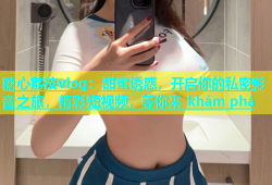 糖心荔枝vlog：甜蜜诱惑，开启你的私密影音之旅，精彩短视频，等你来 khám phá