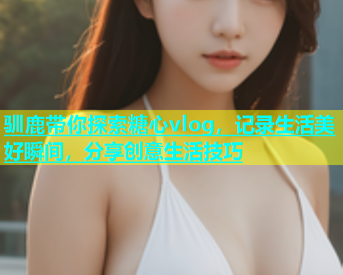 驯鹿带你探索糖心vlog，记录生活美好瞬间，分享创意生活技巧