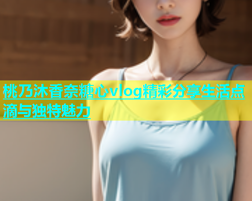 桃乃沐香奈糖心vlog精彩分享生活点滴与独特魅力