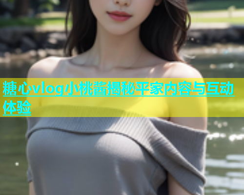 糖心vlog小桃酱揭秘平家内容与互动体验