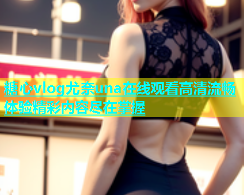 糖心vlog尤奈una在线观看高清流畅体验精彩内容尽在掌握