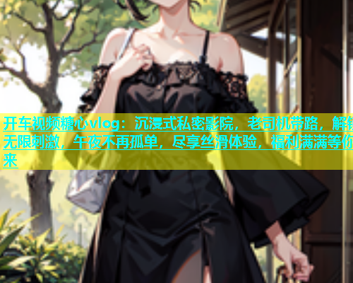开车视频糖心vlog：沉浸式私密影院，老司机带路，解锁无限刺激，午夜不再孤单，尽享丝滑体验，福利满满等你来