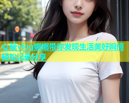 心糖vlog娜娜带你发现生活美好瞬间轻松记录分享