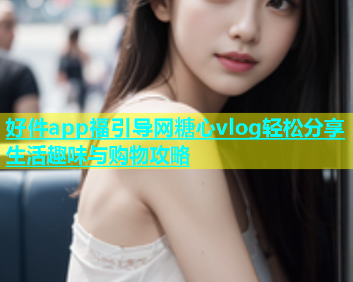 好件app福引导网糖心vlog轻松分享生活趣味与购物攻略