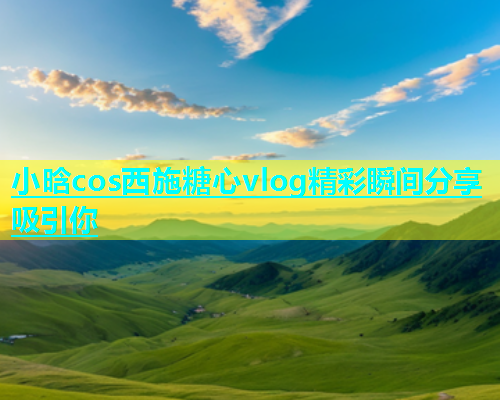 小晗cos西施糖心vlog精彩瞬间分享吸引你