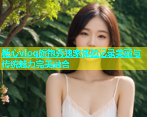 糖心vlog旗袍秀独家体验记录美丽与传统魅力完美融合