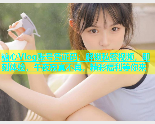 糖心Vlog账号凭证码：解锁私密视频，即刻体验，午夜寂寞不再，精彩福利等你来