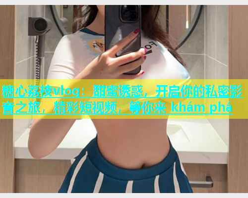 糖心荔枝vlog：甜蜜诱惑，开启你的私密影音之旅，精彩短视频，等你来 khám phá